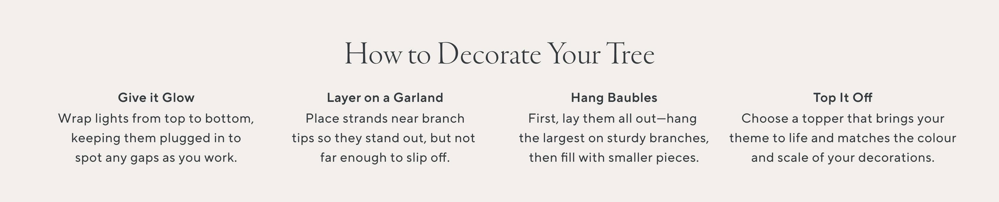 How to Decorate Your Tree. Give it Glow. Wrap lights from top to bottom, keeping them plugged in to spot any gap as you work. Layer on a Garland. Place strands near branch tips so they stand out, but not far enough to slip off. Hang Baubles. First, lay them out - hang the largest on sturdy branches, then fill with smaller pieces. Top it off. Choose a topper that brings your theme to life and matches the colour and scale of your decorations.